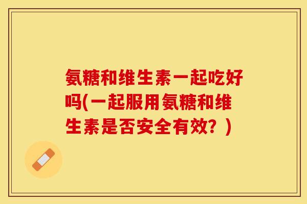 氨糖和维生素一起吃好吗(一起服用氨糖和维生素是否安全有效？)