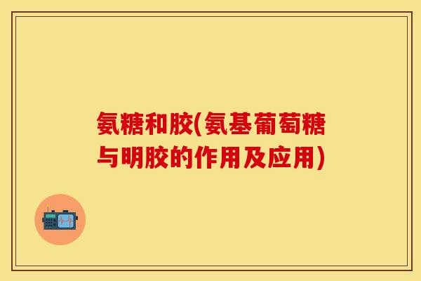 氨糖和胶(氨基葡萄糖与明胶的作用及应用)