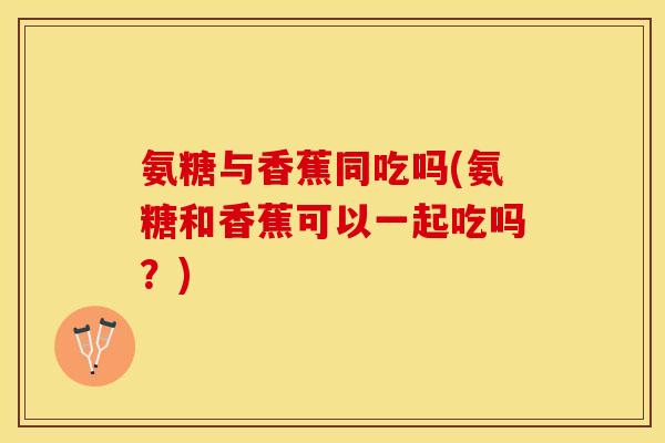 氨糖与香蕉同吃吗(氨糖和香蕉可以一起吃吗？)