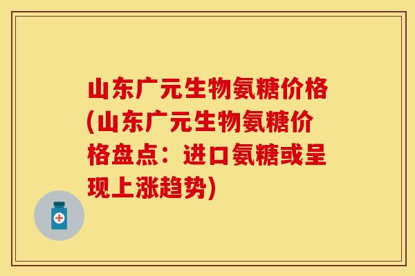 山东广元生物氨糖价格(山东广元生物氨糖价格盘点：进口氨糖或呈现上涨趋势)