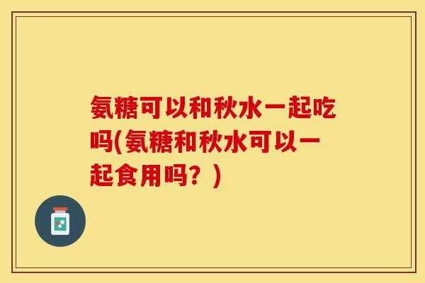 氨糖可以和秋水一起吃吗(氨糖和秋水可以一起食用吗?) 氨糖可以和秋水一起吃吗(氨糖和秋水可以一起食用吗?)