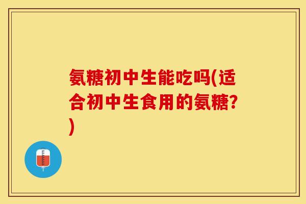 氨糖初中生能吃吗(适合初中生食用的氨糖？)