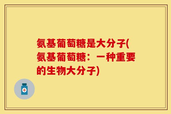 氨基葡萄糖是大分子(氨基葡萄糖：一种重要的生物大分子)