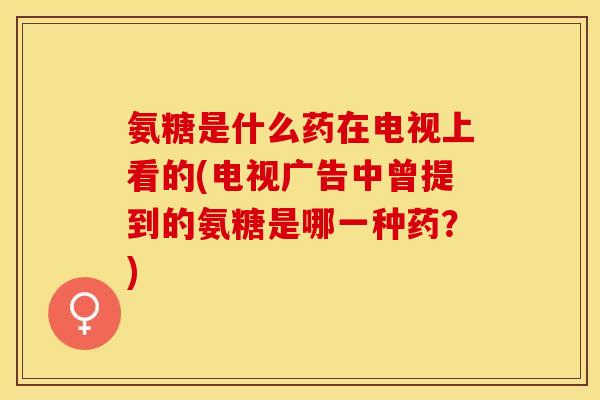 氨糖是什么药在电视上看的(电视广告中曾提到的氨糖是哪一种药？)