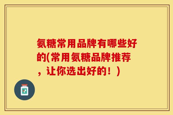 氨糖常用品牌有哪些好的(常用氨糖品牌推荐，让你选出好的！)