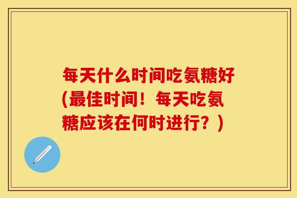 每天什么时间吃氨糖好(最佳时间！每天吃氨糖应该在何时进行？)