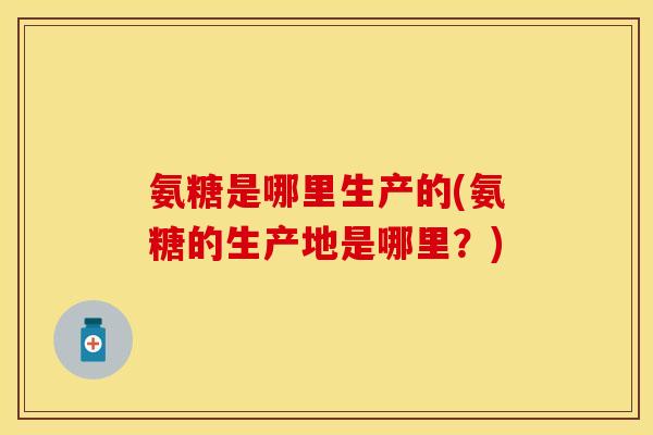 氨糖是哪里生产的(氨糖的生产地是哪里？)