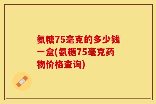 氨糖75毫克的多少钱一盒(氨糖75毫克药物价格查询)