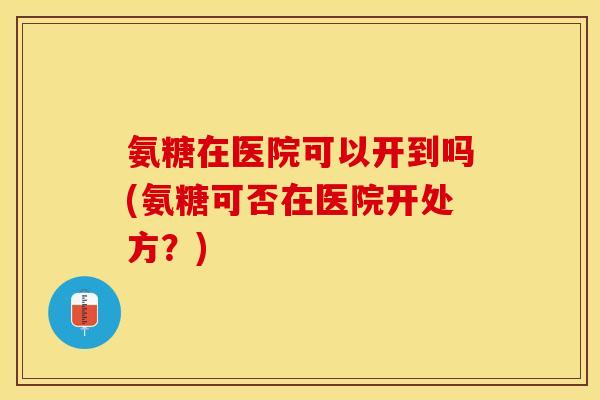 氨糖在医院可以开到吗(氨糖可否在医院开处方？)