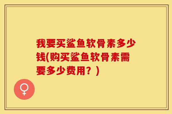 我要买鲨鱼软骨素多少钱(购买鲨鱼软骨素需要多少费用？)