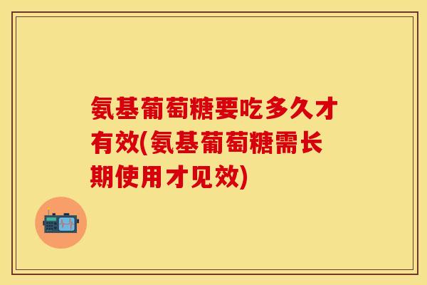 氨基葡萄糖要吃多久才有效(氨基葡萄糖需长期使用才见效)