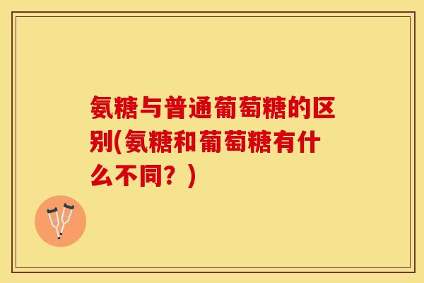 氨糖与普通葡萄糖的区别(氨糖和葡萄糖有什么不同？)