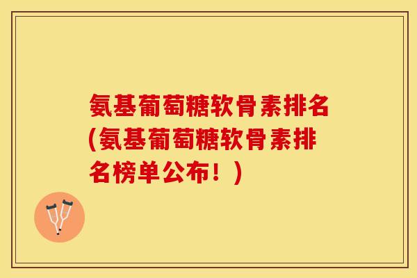 氨基葡萄糖软骨素排名(氨基葡萄糖软骨素排名榜单公布！)