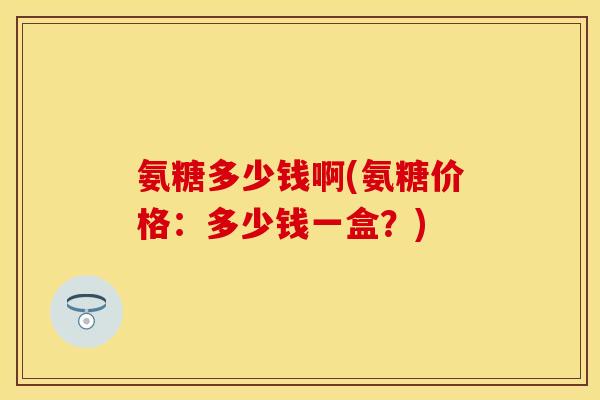 氨糖多少钱啊(氨糖价格：多少钱一盒？)