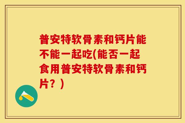 普安特软骨素和钙片能不能一起吃(能否一起食用普安特软骨素和钙片？)