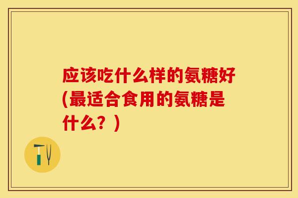 应该吃什么样的氨糖好(最适合食用的氨糖是什么？)