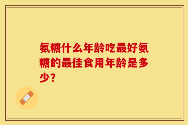 氨糖什么年龄吃好氨糖的佳食用年龄是多少？