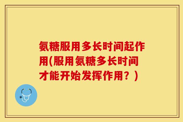 氨糖服用多长时间起作用(服用氨糖多长时间才能开始发挥作用？)