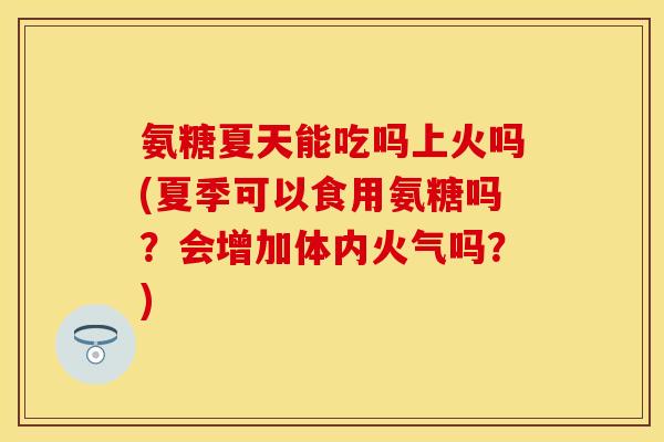 氨糖夏天能吃吗上火吗(夏季可以食用氨糖吗？会增加体内火气吗？)