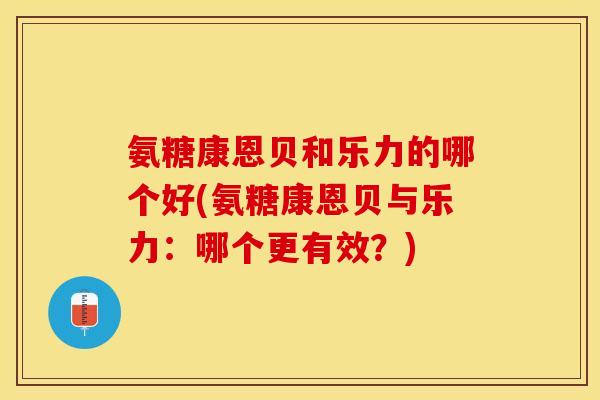 氨糖康恩贝和乐力的哪个好(氨糖康恩贝与乐力：哪个更有效？)