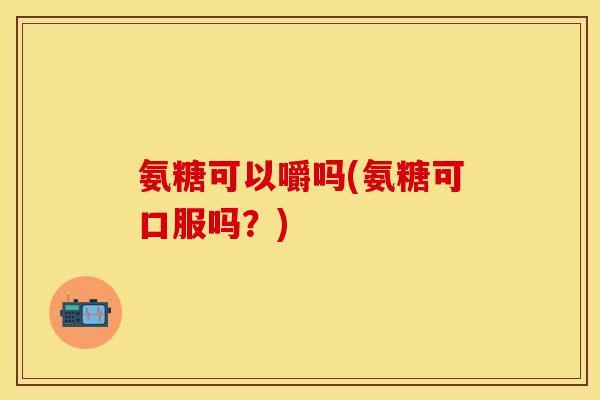 氨糖可以嚼吗(氨糖可口服吗？)