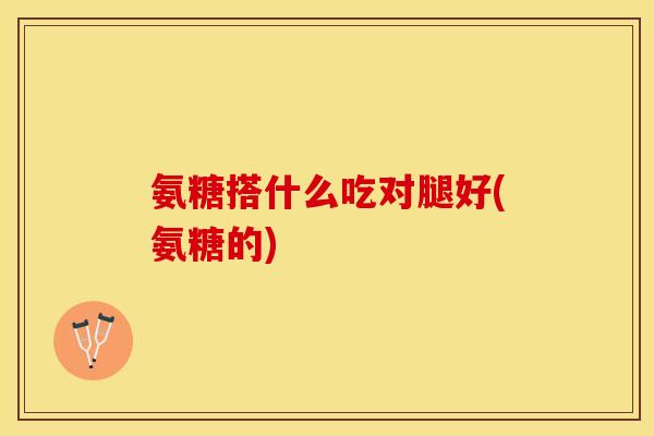 氨糖搭什么吃对腿好(氨糖的)