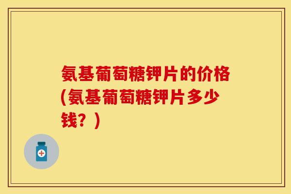 氨基葡萄糖钾片的价格(氨基葡萄糖钾片多少钱？)