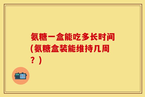 氨糖一盒能吃多长时间(氨糖盒装能维持几周?) 氨糖一盒能吃多长时间(氨糖盒装能维持几周?)