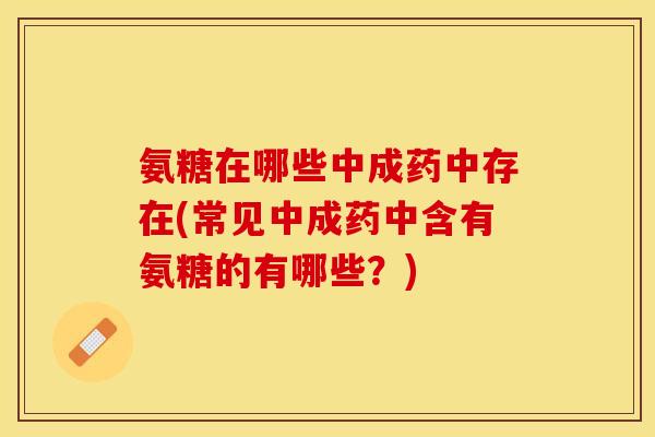 氨糖在哪些中成药中存在(常见中成药中含有氨糖的有哪些?) 氨糖在哪些中成药中存在(常见中成药中含有氨糖的有哪些?)