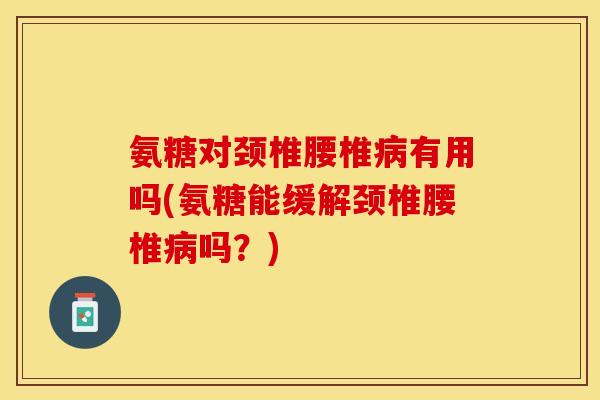 氨糖对颈椎腰椎有用吗(氨糖能缓解颈椎腰椎吗？)
