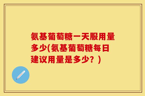 氨基葡萄糖一天服用量多少(氨基葡萄糖每日建议用量是多少？)