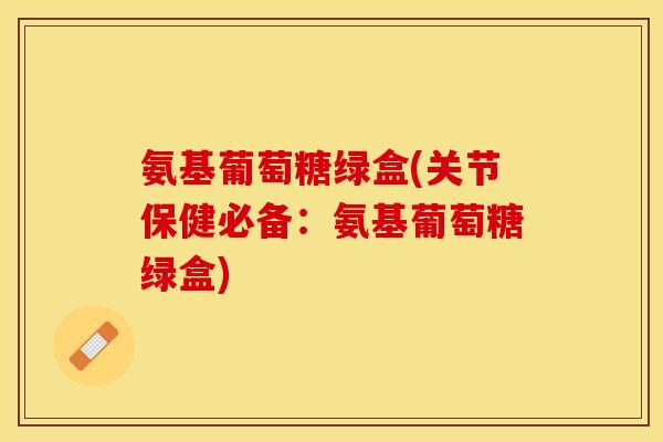 氨基葡萄糖绿盒(关节保健必备：氨基葡萄糖绿盒)