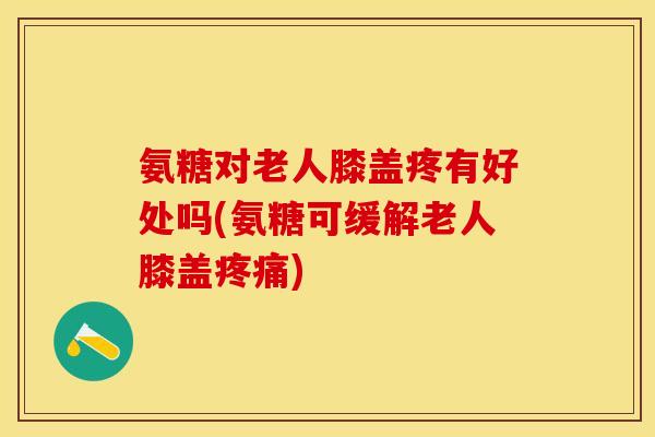 氨糖对老人膝盖疼有好处吗(氨糖可缓解老人膝盖疼痛)