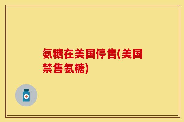 氨糖在美国停售(美国禁售氨糖)