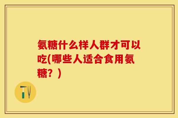 氨糖什么样人群才可以吃(哪些人适合食用氨糖？)