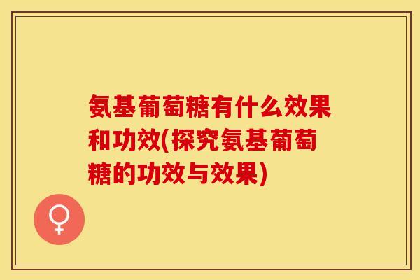 氨基葡萄糖有什么效果和功效(探究氨基葡萄糖的功效与效果)