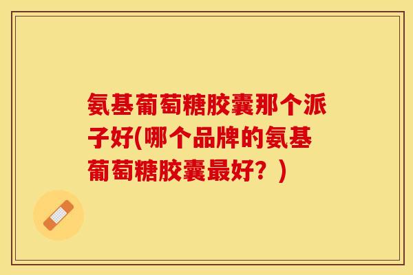 氨基葡萄糖胶囊那个派子好(哪个品牌的氨基葡萄糖胶囊最好？)