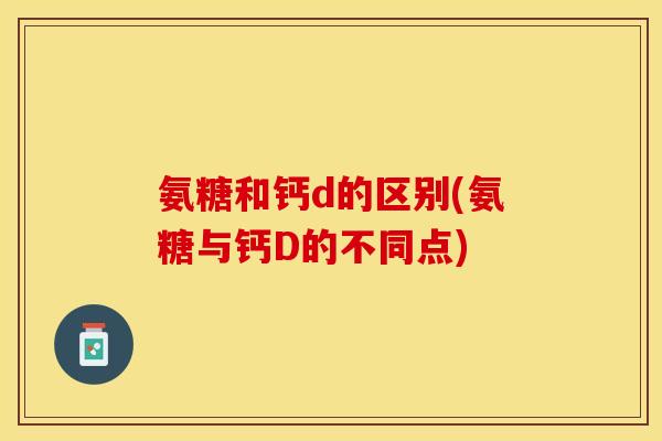 氨糖和钙d的区别(氨糖与钙D的不同点)