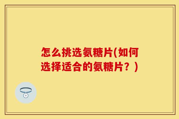 怎么挑选氨糖片(如何选择适合的氨糖片？)