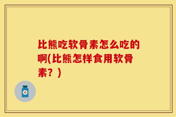比熊吃软骨素怎么吃的啊(比熊怎样食用软骨素？)
