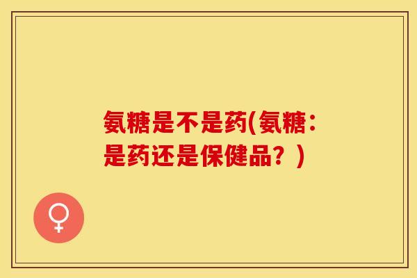 氨糖是不是药(氨糖：是药还是保健品？)