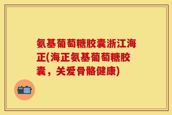 氨基葡萄糖胶囊浙江海正(海正氨基葡萄糖胶囊，关爱骨骼健康)