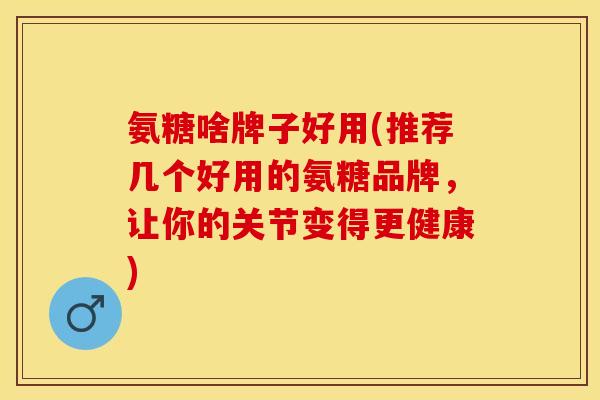 氨糖啥牌子好用(推荐几个好用的氨糖品牌，让你的关节变得更健康)