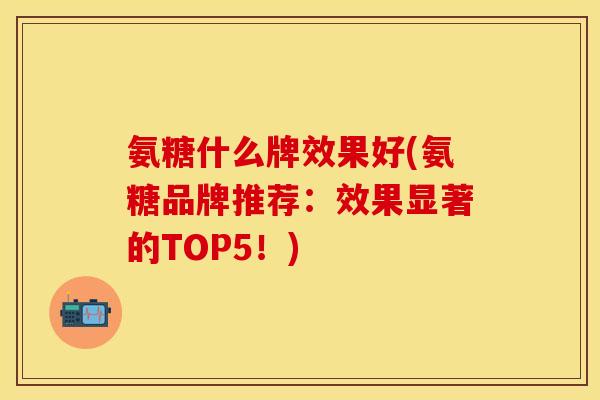 氨糖什么牌效果好(氨糖品牌推荐：效果显著的TOP5！)