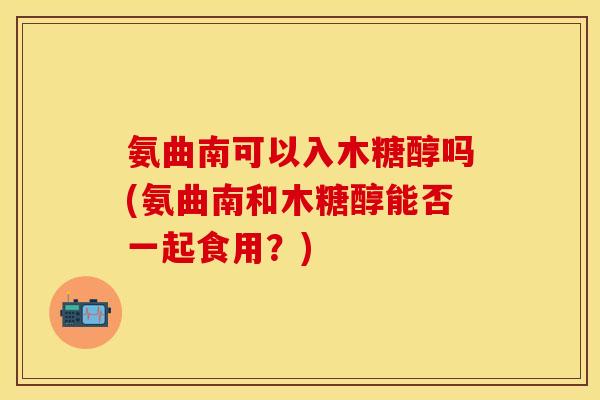 氨曲南可以入木糖醇吗(氨曲南和木糖醇能否一起食用？)