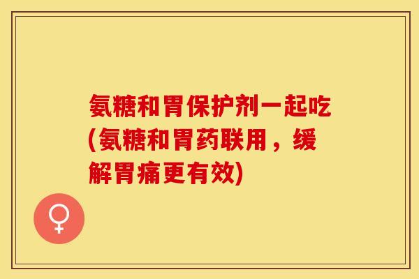 氨糖和胃保护剂一起吃(氨糖和胃药联用，缓解胃痛更有效)