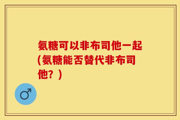 氨糖可以非布司他一起(氨糖能否替代非布司他?) 氨糖可以非布司他一起(氨糖能否替代非布司他?)
