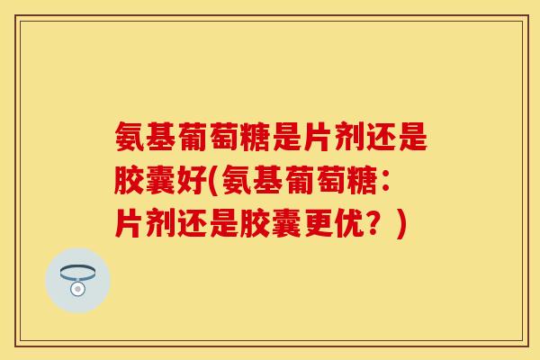 氨基葡萄糖是片剂还是胶囊好(氨基葡萄糖：片剂还是胶囊更优？)