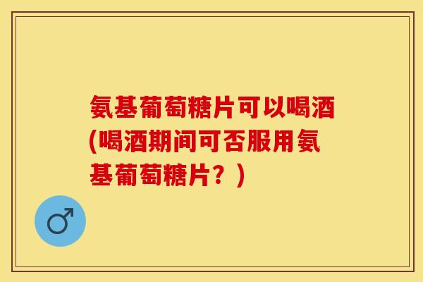 氨基葡萄糖片可以喝酒(喝酒期间可否服用氨基葡萄糖片？)