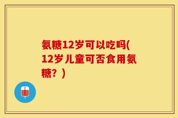 氨糖12岁可以吃吗(12岁儿童可否食用氨糖？)